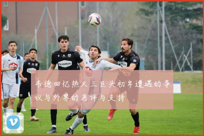 韦德回忆热火三巨头初年遭遇的争议与外界的恶评与支持