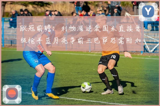 欧冠前瞻：利物浦逆袭国米直接晋级枪手蓝月亮争前三巴萨恐需附加赛考验