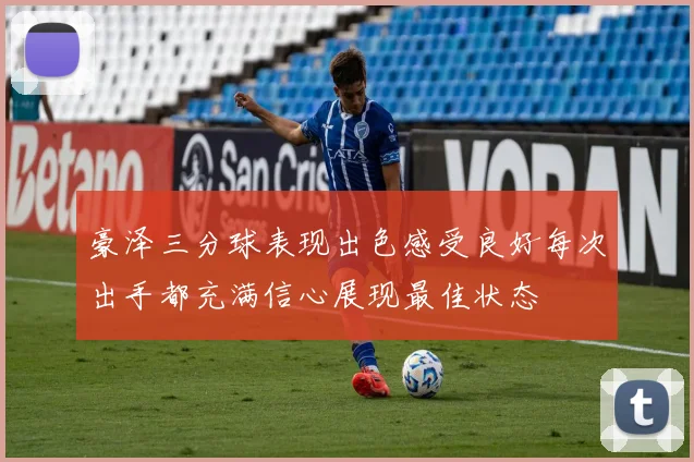 豪泽三分球表现出色感受良好每次出手都充满信心展现最佳状态