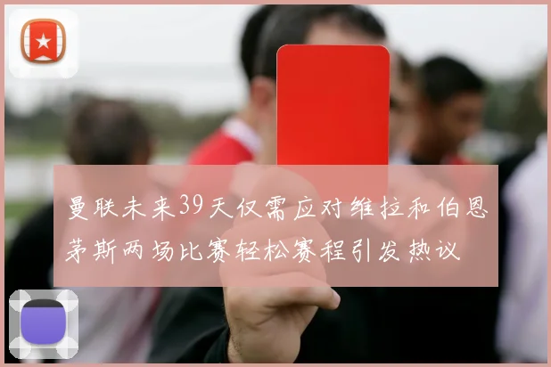 曼联未来39天仅需应对维拉和伯恩茅斯两场比赛轻松赛程引发热议