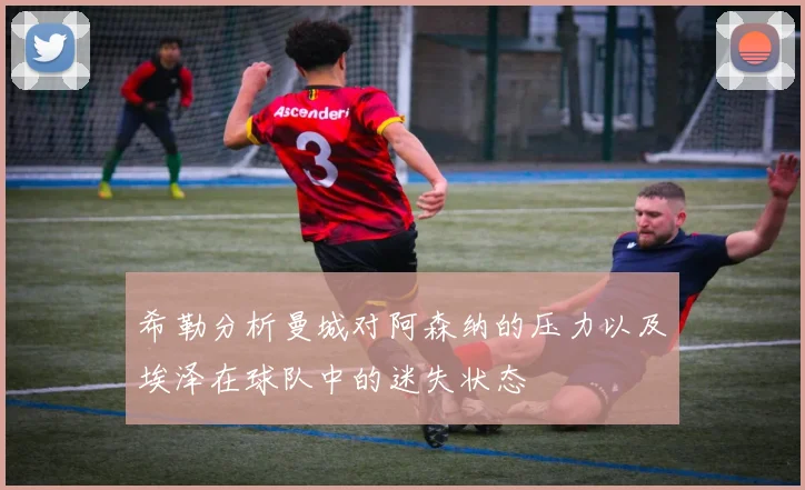 希勒分析曼城对阿森纳的压力以及埃泽在球队中的迷失状态