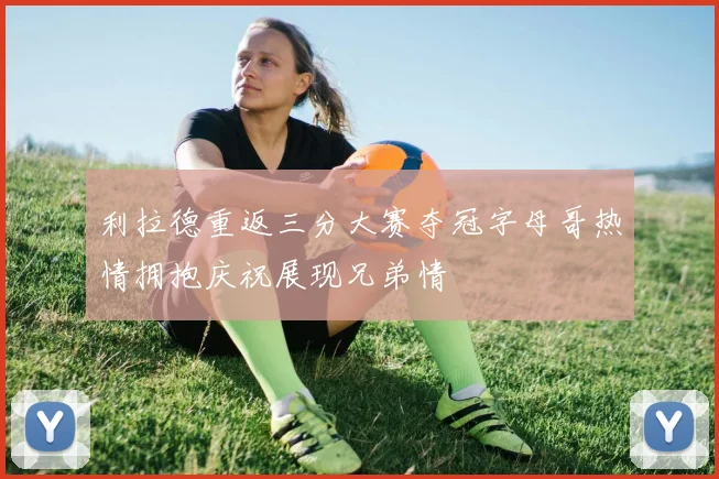 利拉德重返三分大赛夺冠字母哥热情拥抱庆祝展现兄弟情