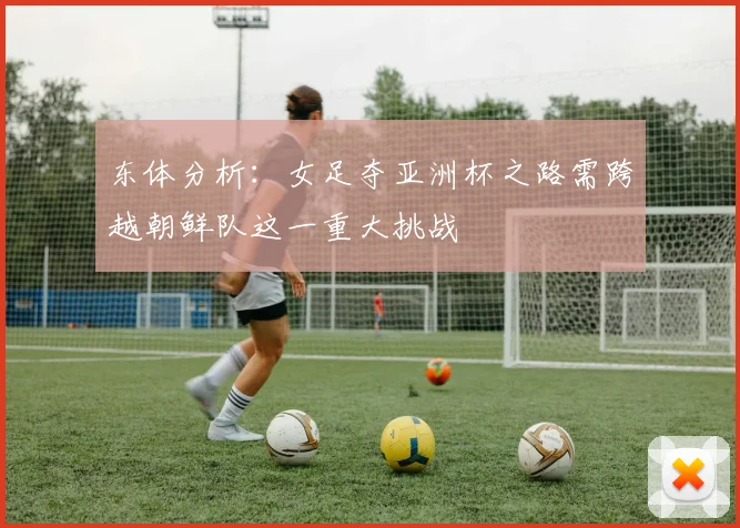 东体分析：女足夺亚洲杯之路需跨越朝鲜队这一重大挑战