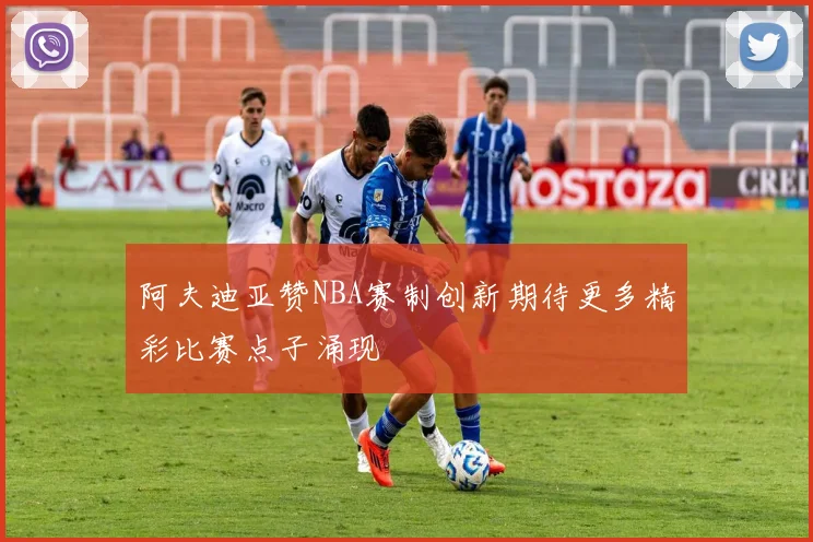 阿夫迪亚赞NBA赛制创新期待更多精彩比赛点子涌现