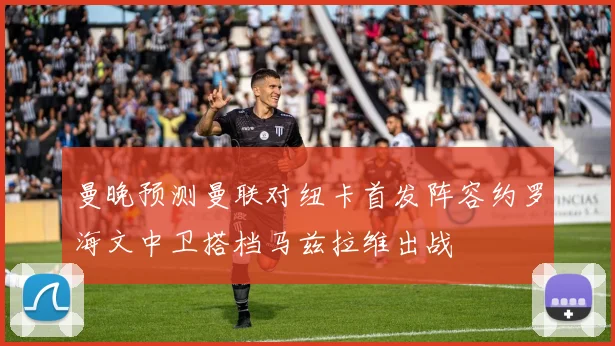 曼晚预测曼联对纽卡首发阵容约罗海文中卫搭档马兹拉维出战