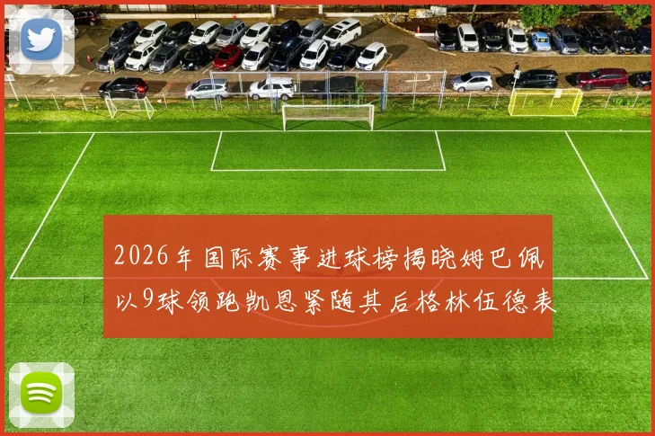2026年国际赛事进球榜揭晓姆巴佩以9球领跑凯恩紧随其后格林伍德表现出色