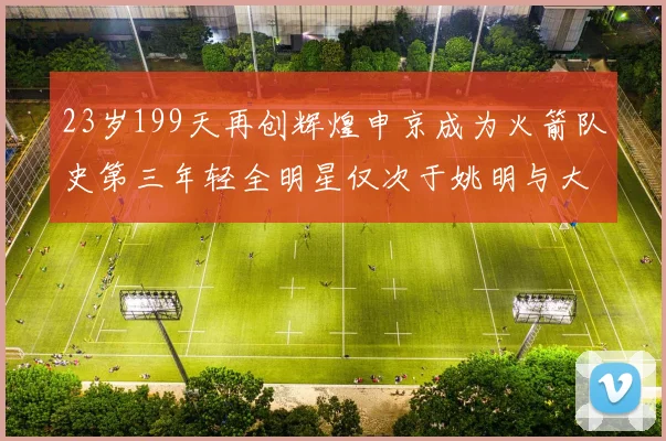 23岁199天再创辉煌申京成为火箭队史第三年轻全明星仅次于姚明与大梦