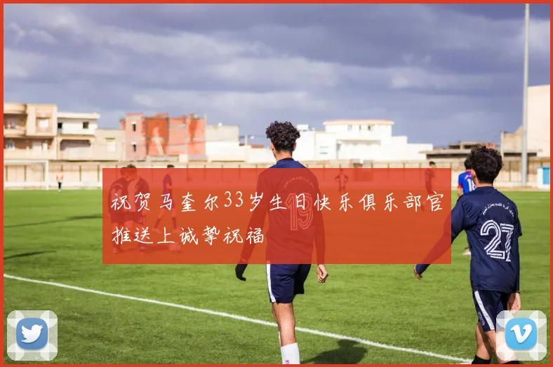 祝贺马奎尔33岁生日快乐俱乐部官推送上诚挚祝福