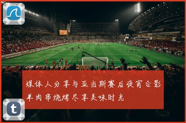 媒体人分享与亚当斯赛后夜宵合影羊肉串烧烤尽享美味时光