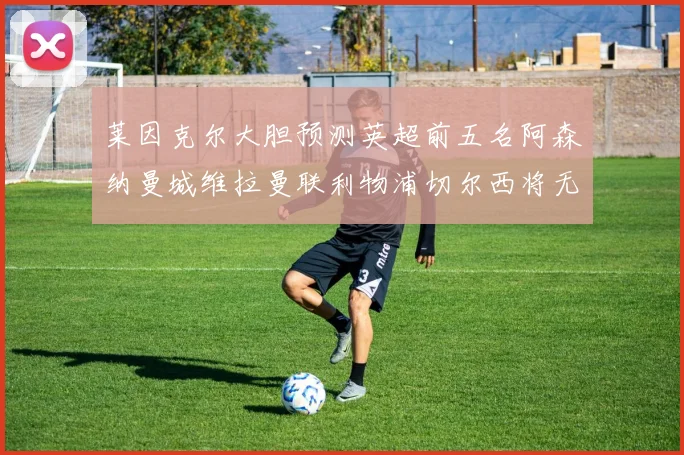 莱因克尔大胆预测英超前五名阿森纳曼城维拉曼联利物浦切尔西将无缘欧战